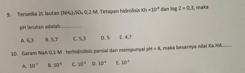 Tersedia 2L lautan (NH_4)_2SO_4O,2M. Tetapan hidrolisis Kh=10^(-9) dan log 2=0,3 , maka
pH larutan adalah_
A. 6, 3 B. 5, 7 C. 5, 3 D. 5 E. 4, 7
10. Garam NaA 0,1 M terhidrolisis parsial dan mempunyai p H=8 , maka besarnya nilai Ka HA.......
A. 10^(-7) B. 10^(-6) C. 10^(-5) D. 10^(-4) E. 10^(-3)