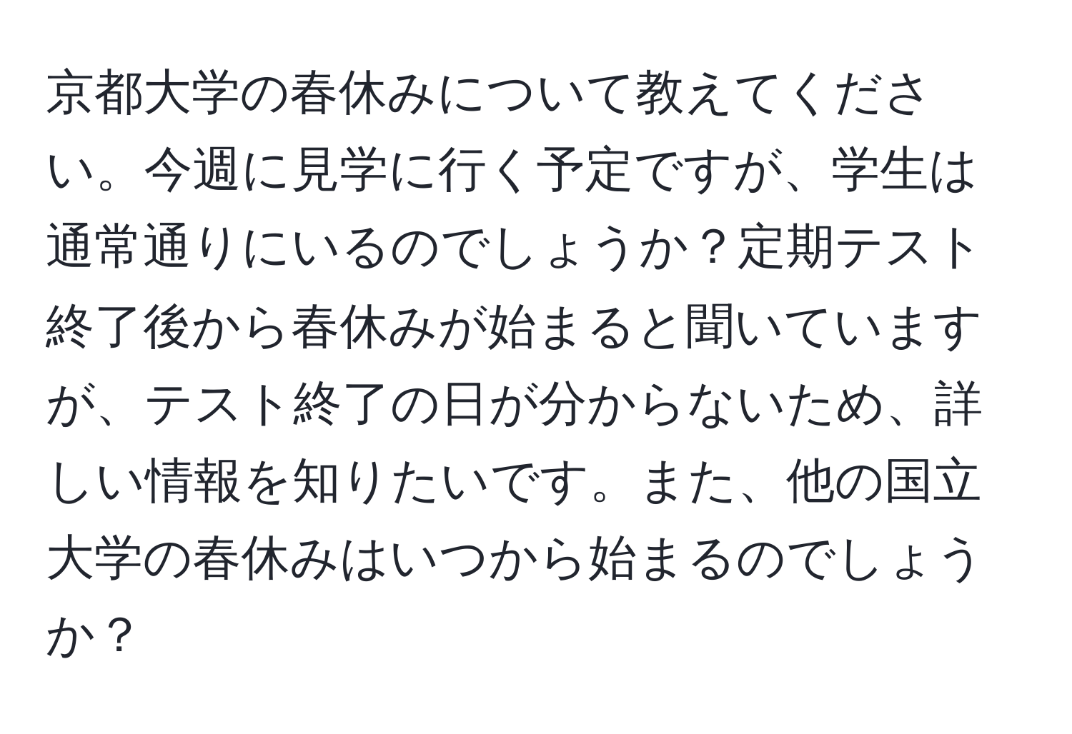 京都大学の春休みについて教えてください。今週に見学に行く予定ですが、学生は通常通りにいるのでしょうか？定期テスト終了後から春休みが始まると聞いていますが、テスト終了の日が分からないため、詳しい情報を知りたいです。また、他の国立大学の春休みはいつから始まるのでしょうか？