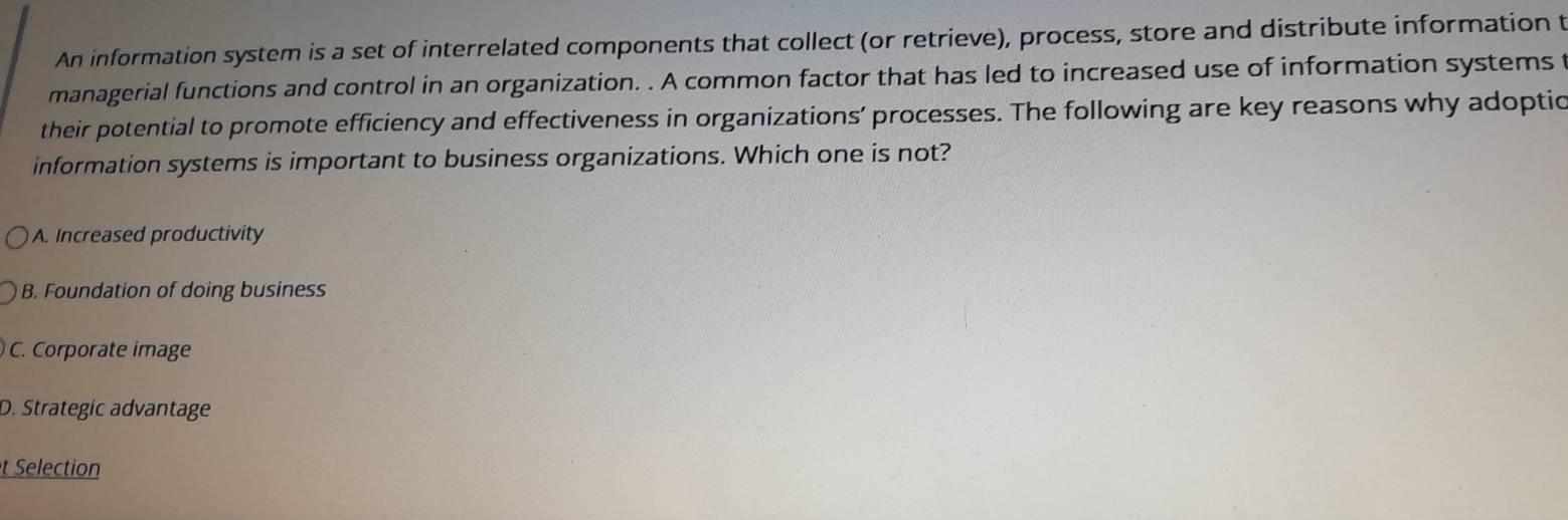 An information system is a set of interrelated components that collect (or retrieve), process, store and distribute information t
managerial functions and control in an organization. . A common factor that has led to increased use of information systems t
their potential to promote efficiency and effectiveness in organizations’ processes. The following are key reasons why adoptic
information systems is important to business organizations. Which one is not?
A. Increased productivity
B. Foundation of doing business
C. Corporate image
D. Strategic advantage
t Selection