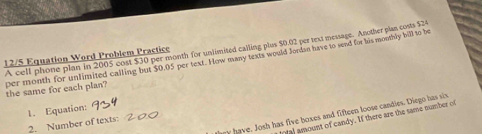 A cell phone plan in 2005 cost $30 per month for unlimited calling plus $0.02 per text message. Another plan costs $24
12/5 Equation Word Problem Practice 
per month for unlimited calling but $0.05 per text. How many texts would Jordan have to send for his monthly bill to be 
the same for each plan? 
1. Equation: 
y have. Josh has five boxes and fifteen loose candies. Diego has six 
al amount of candy. If there are the same number of 
2. Number of texts: