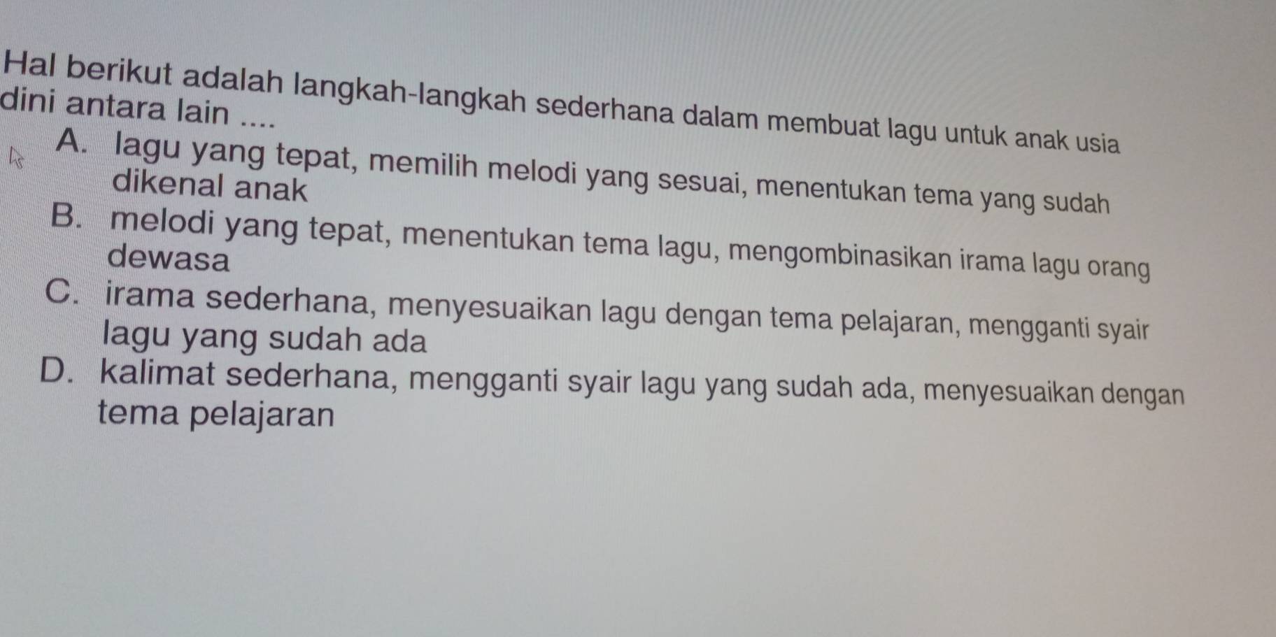 Hal berikut adalah langkah-langkah sederhana dalam membuat lagu untuk anak usia
dini antara lain ....
A. lagu yang tepat, memilih melodi yang sesuai, menentukan tema yang sudah
dikenal anak
B. melodi yang tepat, menentukan tema lagu, mengombinasikan irama lagu orang
dewasa
C. irama sederhana, menyesuaikan lagu dengan tema pelajaran, mengganti syair
lagu yang sudah ada
D. kalimat sederhana, mengganti syair lagu yang sudah ada, menyesuaikan dengan
tema pelajaran