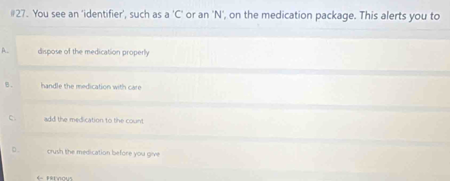 #27. You see an 'identifier', such as a 'C' or an 'N', on the medication package. This alerts you to
A. dispose of the medication properly
B. handle the medication with care
C. add the medication to the count
p. crush the medication before you give
← PREVIoUS