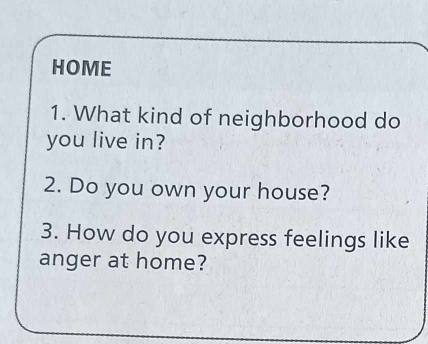 HOME 
1. What kind of neighborhood do 
you live in? 
2. Do you own your house? 
3. How do you express feelings like 
anger at home?