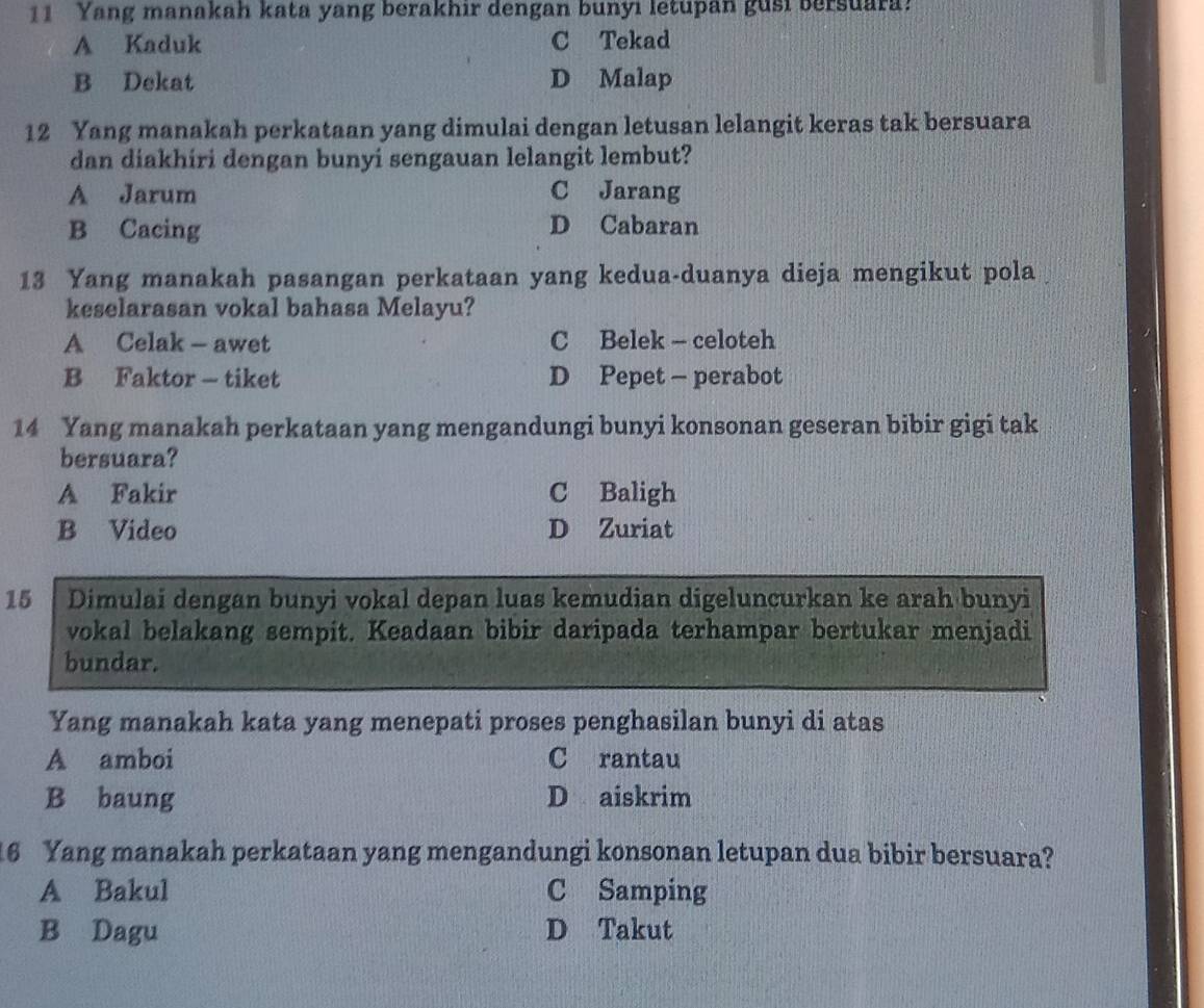 Yang manakah kata yang berakhir dengan bunyı letupan gusi bersuara!
A Kaduk C Tekad
B Dekat D Malap
12 Yang manakah perkataan yang dimulai dengan letusan lelangit keras tak bersuara
dan diakhiri dengan bunyi sengauan lelangit lembut?
A Jarum C Jarang
B Cacing D Cabaran
13 Yang manakah pasangan perkataan yang kedua-duanya dieja mengikut pola
keselarasan vokal bahasa Melayu?
A Celak - awet C Belek - celoteh
B Faktor - tiket D Pepet - perabot
14 Yang manakah perkataan yang mengandungi bunyi konsonan geseran bibir gigi tak
bersuara?
A Fakir C Baligh
B Video D Zuriat
15 Dimulai dengan bunyi vokal depan luas kemudian digeluncurkan ke arah bunyi
vokal belakang sempit. Keadaan bibir daripada terhampar bertukar menjadi
bundar.
Yang manakah kata yang menepati proses penghasilan bunyi di atas
A amboi C rantau
B baung D aiskrim
16 Yang manakah perkataan yang mengandungi konsonan letupan dua bibir bersuara?
A Bakul C Samping
B Dagu D Takut