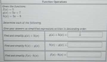 Function Operations 
Given the functions:
f(x)=5
g(x)=3x+7
h(x)=3x-8
Determine each of the following. 
Give your answers as simplified expressions written in descending order. 
Find and simplify g(x)+h(x) g(x)+h(x)=□
Find and simplify h(x)-g(x) h(x)-g(x)=□
Find and simplify f(x)· h(x) f(x)· h(x)=□