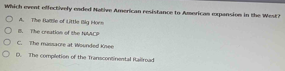 Which event effectively ended Native American resistance to American expansion in the West?
A. The Battle of Little Big Horn
B. The creation of the NAACP
C. The massacre at Wounded Knee
D. The completion of the Transcontinental Railroad