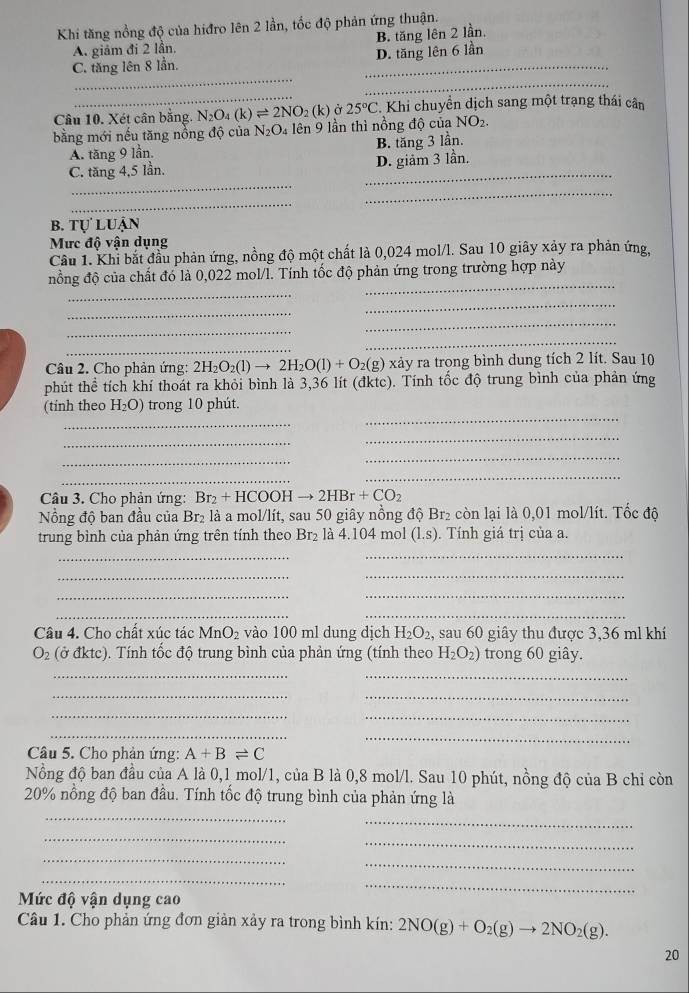 Khi tăng nổng độ của hiđro lên 2 lần, tốc độ phản ứng thuận.
A. giảm đi 2 lần. B. tăng lên 2 lần.
_
C. tăng lên 8 lần. _D. tăng lên 6 lần
_
_
Câu 10. Xét cân bằng. N_2O_4(k)leftharpoons 2NO_2(k) Ở 25°C. Khi chuyển dịch sang một trạng thái cân
bằng mới nếu tăng nồng độ của N_2O_4 lên 9 lần thì nồng độ của NO_2.
A. tăng 9 lần. B. tăng 3 lần.
_
C. tăng 4,5 lần. _D. giảm 3 lần.
_
_
b. tự luận
Mưc độ vận dụng
Cầu 1. Khi bắt đầu phản ứng, nồng độ một chất là 0,024 mol/l. Sau 10 giây xảy ra phản ứng,
_
_
nổng độ của chất đó là 0,022 mol/l. Tính tốc độ phản ứng trong trường hợp này
_
_
_
_
_
_
Câu 2. Cho phản ứng: 2H_2O_2(l)to 2H_2O(l)+O_2(g)xay tảy ra trong bình dung tích 2 lít. Sau 10
phút thể tích khí thoát ra khỏi bình là 3,36 lít (đktc). Tính tốc độ trung bình của phản ứng
_
_
(tinh theo H_2O) trong 10 phút.
_
_
_
_
_
_
Câu 3. Cho phản ứng: Br_2+HCOOHto 2HBr+CO_2
Nổng độ ban đầu của Br₂ là a mol/lít, sau 50 giây nồng độ Br₂ còn lại là 0,01 mol/lít. Tốc độ
trung bình của phản ứng trên tính theo Br₂ là 4.104 mol (l.s). Tính giá trị của a.
_
_
__
__
__
Câu 4. Cho chất xúc tác MnO_2 vào 100 ml dung dịch H_2O_2, sau 60 giây thu được 3,36 ml khí
O_2 (ở đktc). Tính tốc độ trung bình của phản ứng (tính theo H_2O_2) trong 60 giây.
__
__
_
_
_
_
Câu 5. Cho phản ứng: A+Bleftharpoons C
Nồng độ ban đầu của A là 0,1 mol/1, của B là 0,8 mol/l. Sau 10 phút, nồng độ của B chỉ còn
20% nồng độ ban đầu. Tính tốc độ trung bình của phản ứng là
_
_
_
_
_
_
_
Mức độ vận dụng cao
_
Câu 1. Cho phản ứng đơn giản xảy ra trong bình kín: 2NO(g)+O_2(g)to 2NO_2(g).
20