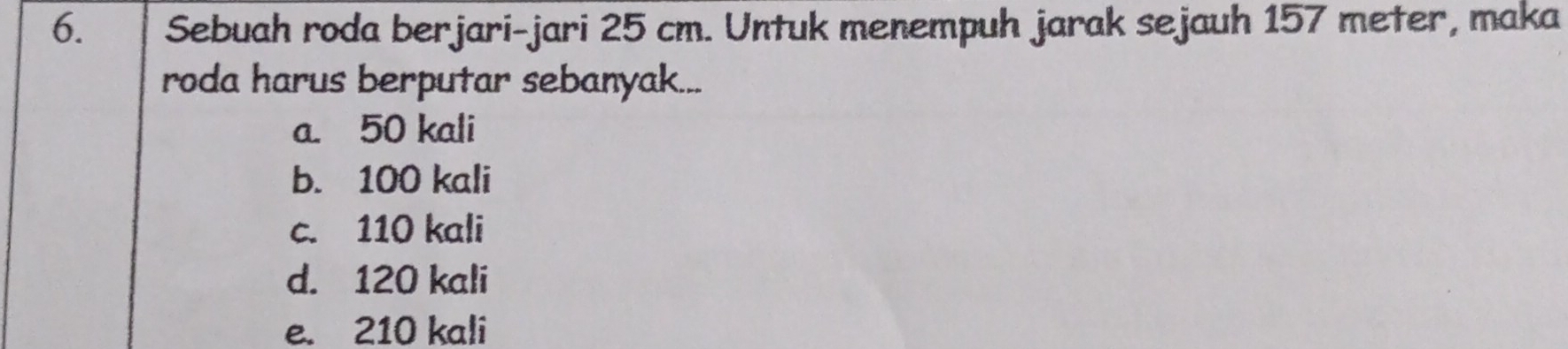 Sebuah roda berjari-jari 25 cm. Untuk menempuh jarak sejauh 157 meter, maka
roda harus berputar sebanyak...
a. 50 kali
b. 100 kali
c. 110 kali
d. 120 kali
e. 210 kali