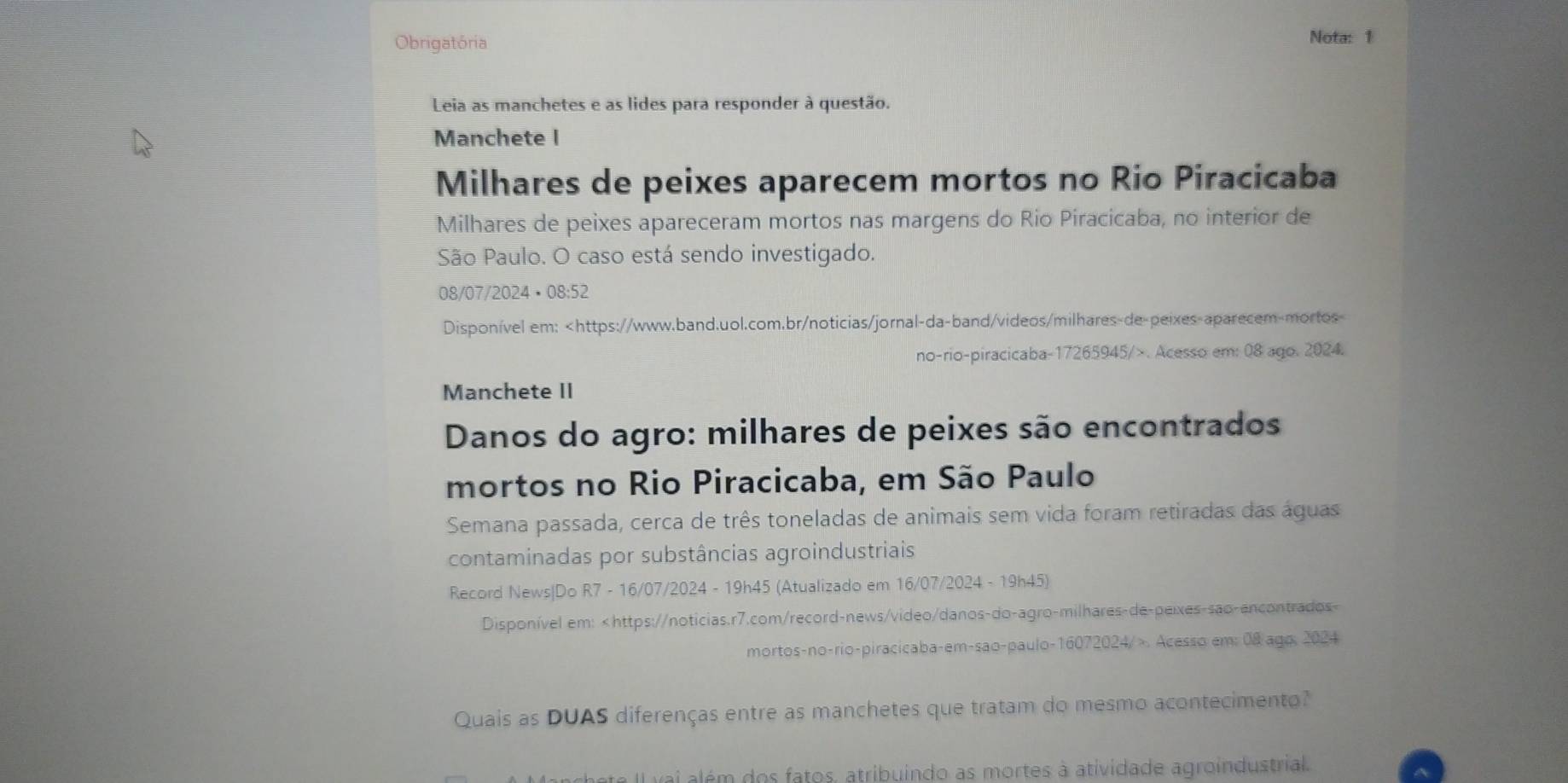 Obrigatória Nota: 1 
Leia as manchetes e as lides para responder à questão. 
Manchete I 
Milhares de peixes aparecem mortos no Rio Piracicaba 
Milhares de peixes apareceram mortos nas margens do Rio Piracicaba, no interior de 
São Paulo. O caso está sendo investigado. 
08/07/2024 • 08:52 
Disponível em:. Acesso em: 08 ago. 2024. 
Manchete II 
Danos do agro: milhares de peixes são encontrados 
mortos no Rio Piracicaba, em São Paulo 
Semana passada, cerca de três toneladas de animais sem vida foram retiradas das águas 
contaminadas por substâncias agroindustriais 
Record News|Do R7 - 16/07/2024 - 19h45 (Atualizado em 16/07/2024 - 19h45) 
Disponível em: . Acesso em: 08 ago, 2024 
Quais as DUAS diferenças entre as manchetes que tratam do mesmo acontecimento? 
L ai além dos fatos, atribuindo as mortes à atividade agroindustrial.