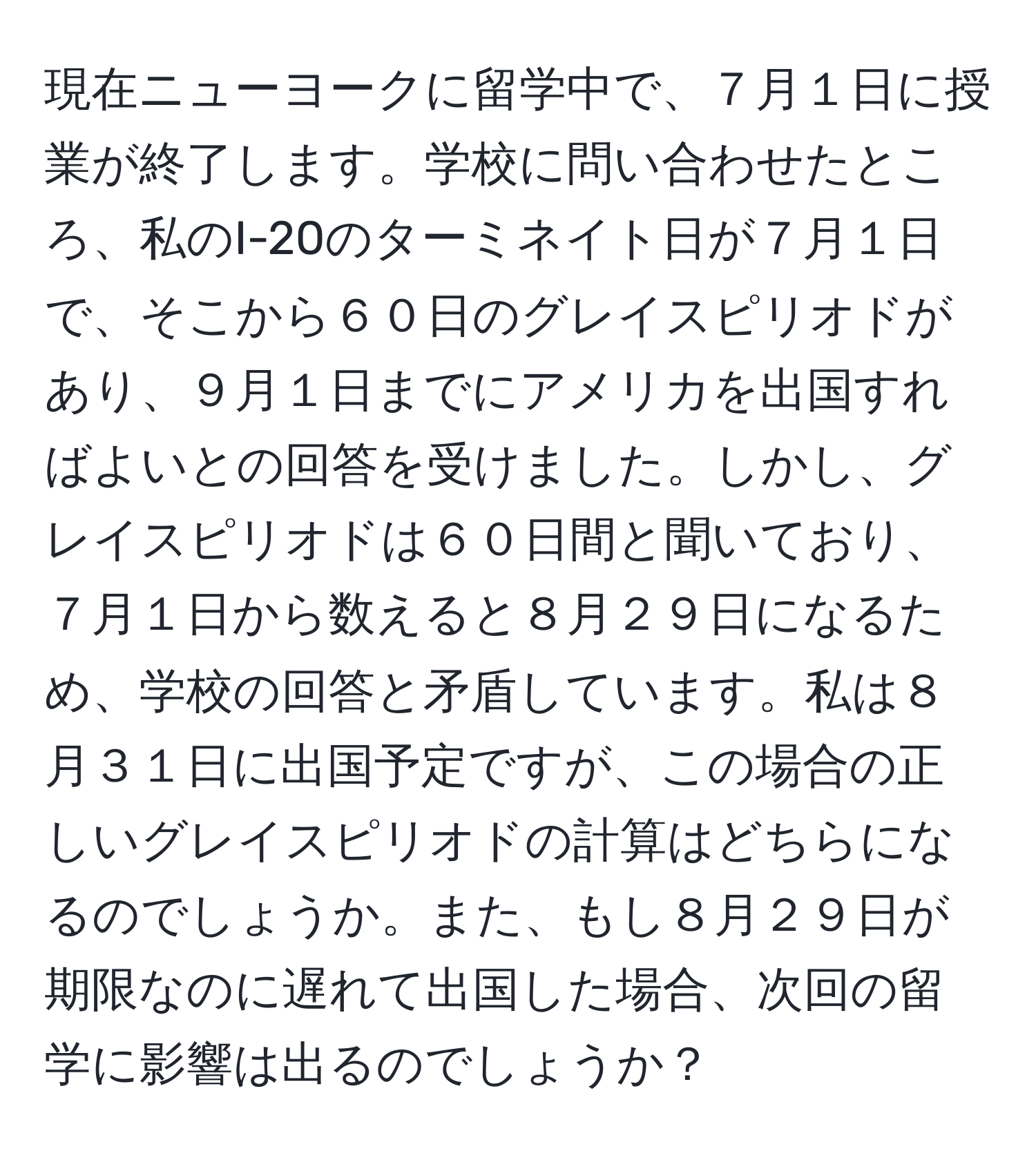 現在ニューヨークに留学中で、７月１日に授業が終了します。学校に問い合わせたところ、私のI-20のターミネイト日が７月１日で、そこから６０日のグレイスピリオドがあり、９月１日までにアメリカを出国すればよいとの回答を受けました。しかし、グレイスピリオドは６０日間と聞いており、７月１日から数えると８月２９日になるため、学校の回答と矛盾しています。私は８月３１日に出国予定ですが、この場合の正しいグレイスピリオドの計算はどちらになるのでしょうか。また、もし８月２９日が期限なのに遅れて出国した場合、次回の留学に影響は出るのでしょうか？