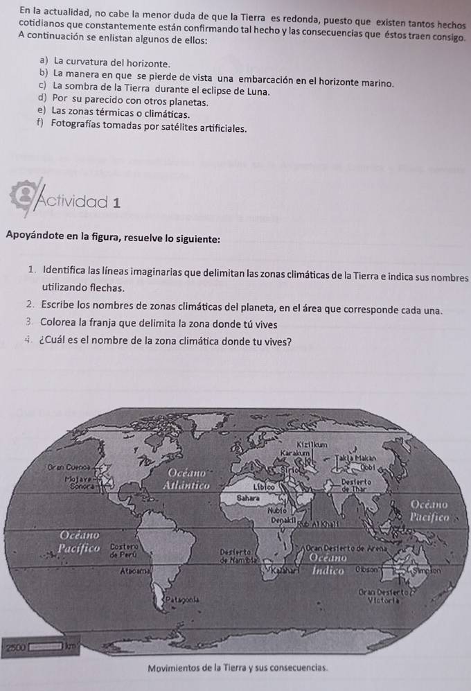 En la actualidad, no cabe la menor duda de que la Tierra es redonda, puesto que existen tantos hechos 
cotidianos que constantemente están confirmando tal hecho y las consecuencias que éstos traen consigo. 
A continuación se enlistan algunos de ellos: 
a) La curvatura del horizonte. 
b) La manera en que se pierde de vista una embarcación en el horizonte marino. 
c) La sombra de la Tierra durante el eclipse de Luna. 
d) Por su parecido con otros planetas. 
e) Las zonas térmicas o climáticas. 
f) Fotografías tomadas por satélites artificiales. 
SActividad 1 
Apoyándote en la figura, resuelve lo siguiente: 
1. Identifica las líneas imaginarias que delimitan las zonas climáticas de la Tierra e indica sus nombres 
utilizando flechas. 
2. Escribe los nombres de zonas climáticas del planeta, en el área que corresponde cada una. 
3. Colorea la franja que delimita la zona donde tú vives 
4 ¿Cuál es el nombre de la zona climática donde tu vives?
2500
Movimientos de la Tierra y sus consecuencias.