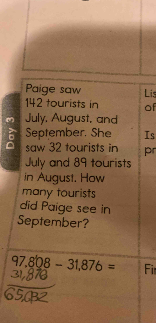 Paige saw 
Lis
142 tourists in 
of 
M July, August, and 
September. She Is 
saw 32 tourists in pr 
July and 89 tourists 
in August. How 
many tourists 
did Paige see in 
September?
97,808-31,876= Fir