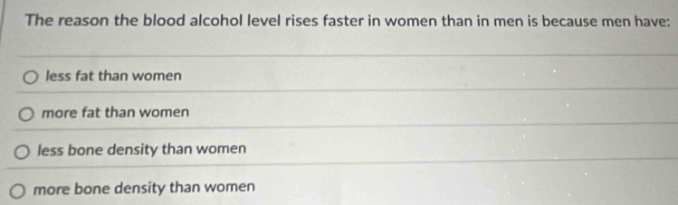 The reason the blood alcohol level rises faster in women than in men is because men have:
less fat than women
more fat than women
less bone density than women
more bone density than women