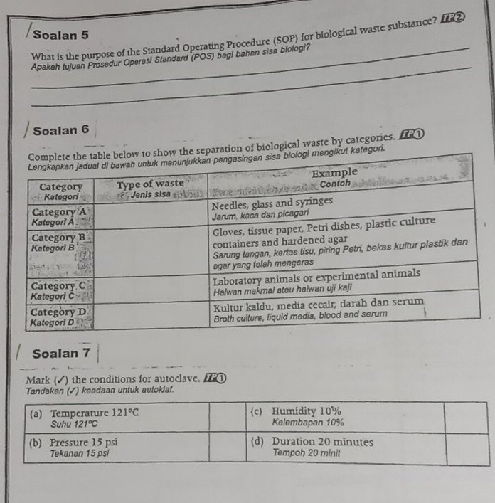 Soalan 5
What is the purpose of the Standard Operating Procedure (SOP) for biological waste substance? I2
_
_Apakah tujuan Prosedur Operasl Standard (POS) begi bahan sisa blologi?
Soalan 6
tion of biological waste by categories. [
ori.
Soalan 7
Mark (√) the conditions for autoclave. 
Tandakan (✓) keadaan untuk autoklaf.