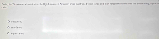 During the Washington administration, the British captured American ships that traded with France and then forced the crews into the British navy, a practi
called
enlistment.
enrolîment.
impressment.