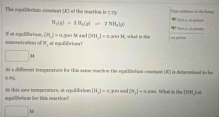 The equilibrium constant (K) of the reaction is 7.75 : Type munders in doe hoam
N_2(g)+3H_2(g)leftharpoons 2NH_3(g)
Peris as glon 
Parh i t pote 
If at equilibrium, [H_2]=0.300M and [NH_3]=0.200M , what is the an points 
concentration of N_2 at equilibrium? 
□ > 
At a different temperature for this same reaction the equilibrium constant (K) is determined to be
2.65. 
At this new temperature, at equilibrium [H_2]=0.300 and [N_2]=0.200 W hat i te [NH_2] a 
equilibrium for this reaction?
□ M