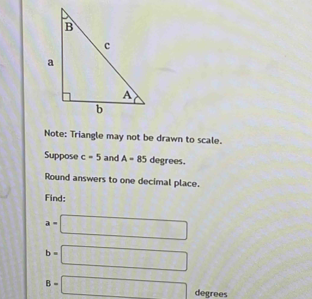 Note: Triangle may not be drawn to scale. 
Suppose c=5 and A=85 a ∈ irc a es. 
Round answers to one decimal place. 
Find:
a=□
b=□
B=□ degrees