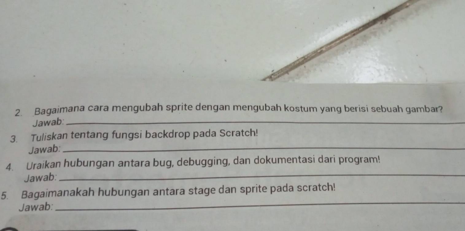 Bagaimana cara mengubah sprite dengan mengubah kostum yang berisi sebuah gambar? 
Jawab:_ 
3. Tuliskan tentang fungsi backdrop pada Scratch! 
Jawab:_ 
_ 
4. Uraikan hubungan antara bug, debugging, dan dokumentasi dari program! 
Jawab: 
_ 
5. Bagaimanakah hubungan antara stage dan sprite pada scratch! 
Jawab: