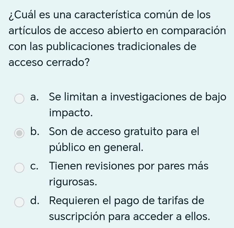 ¿Cuál es una característica común de los
artículos de acceso abierto en comparación
con las publicaciones tradicionales de
acceso cerrado?
a. Se limitan a investigaciones de bajo
impacto.
b. Son de acceso gratuito para el
público en general.
c. Tienen revisiones por pares más
rigurosas.
d. Requieren el pago de tarifas de
suscripción para acceder a ellos.