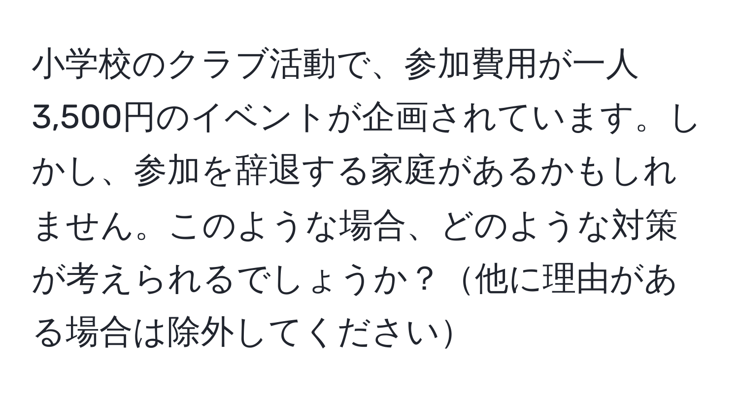 小学校のクラブ活動で、参加費用が一人3,500円のイベントが企画されています。しかし、参加を辞退する家庭があるかもしれません。このような場合、どのような対策が考えられるでしょうか？他に理由がある場合は除外してください