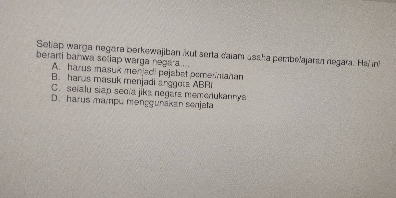 Setiap warga negara berkewajiban ikut serta dalam usaha pembelajaran negara. Hal ini
berarti bahwa setiap warga negara....
A. harus masuk menjadi pejabat pemerintahan
B. harus masuk menjadi anggota ABRI
C. selalu siap sedia jika negara memerlukannya
D. harus mampu menggunakan senjata