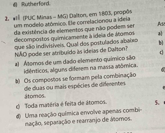 d) Rutherford.
2. (PUC Minas - MG) Dalton, em 1803, propôs
um modelo atômico. Ele correlacionou a ideia
da existência de elementos que não podem ser Ass
decompostos quimicamente à ideia de átomos a)
que são indivisíveis. Qual dos postulados abaixo b)
NÃO pode ser atribuído às ideias de Dalton? c)
a) Átomos de um dado elemento químico são
idênticos, alguns diferem na massa atômica.
d)
b) Os compostos se formam pela combinação
de duas ou mais espécies de diferentes
e
átomos.
c) Toda matéria é feita de átomos.
5.
d) Uma reação química envolve apenas combi-
sação, separação e rearranjo de átomos.