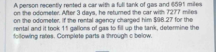 A person recently rented a car with a full tank of gas and 6591 miles
on the odometer. After 3 days, he returned the car with 7277 miles
on the odometer. If the rental agency charged him $98.27 for the 
rental and it took 11 gallons of gas to fill up the tank, determine the 
following rates. Complete parts a through c below.