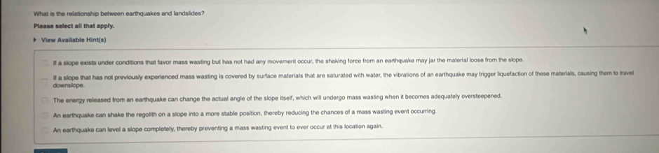 What is the relationship between earthquakes and landslides?
Please select all that apply.
View Available Hint(s)
If a slope exists under conditions that favor mass wasting but has not had any movement occur, the shaking force from an earthquake may jar the material loose from the slope.
If a slope that has not previously experienced mass wasting is covered by surface materials that are saturated with water, the vibrations of an earthquake may trigger liquefaction of these materials, causing them to travel
downslope.
The energy released from an earthquake can change the actual angle of the slope itself, which will undergo mass wasting when it becomes adequately oversteepened.
An earthquake can shake the regolith on a slope into a more stable position, thereby reducing the chances of a mass wasting event occurring.
An earthquake can level a slope completely, thereby preventing a mass wasting event to ever occur at this location again.