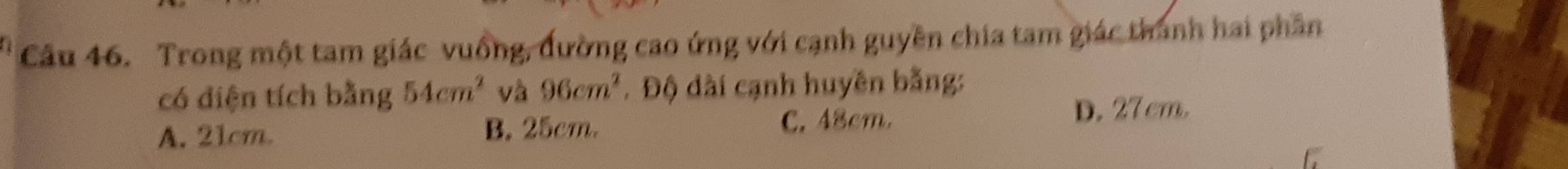 Trong một tam giác vuống, đường cao ứng với cạnh guyền chia tam giác thành hai phần
có điện tích bằng 54cm^2 và 96cm^2. Độ dài cạnh huyền bằng:
A. 21cm. B. 25cm. C. 48cm. D. 27 cm.