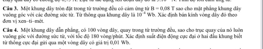 Một khung dây tròn đặt trong từ trường đều có cảm ứng từ B=0,08T sao cho mặt phăng khung dây
vuông góc với các đường sức từ. Từ thông qua khung dây là 10^(-4)Wb b. Xác định bán kính vòng dây đó theo 
đơn vị xen-ti-mét. 
Câu 4. Một khung dây dẫn phẳng, có 100 vòng dây, quay trong từ trường đều, sao cho trục quay của nó luôn 
vuông góc với đường sức từ, với tốc độ 180 vòng /phút. Xác định suất điện động cực đại ở hai đầu khung biết 
từ thông cực đại gửi qua một vòng dây có giá trị 0,01 Wb.