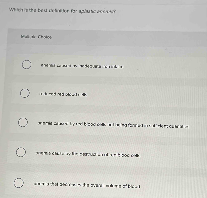 Which is the best definition for aplastic anemia?
Multiple Choice
anemia caused by inadequate iron intake
reduced red blood cells
anemia caused by red blood cells not being formed in sufficient quantities
anemia cause by the destruction of red blood cells
anemia that decreases the overall volume of blood