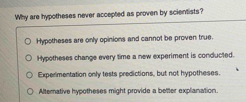 Why are hypotheses never accepted as proven by scientists?
Hypotheses are only opinions and cannot be proven true.
Hypotheses change every time a new experiment is conducted.
Experimentation only tests predictions, but not hypotheses.
Alternative hypotheses might provide a better explanation.