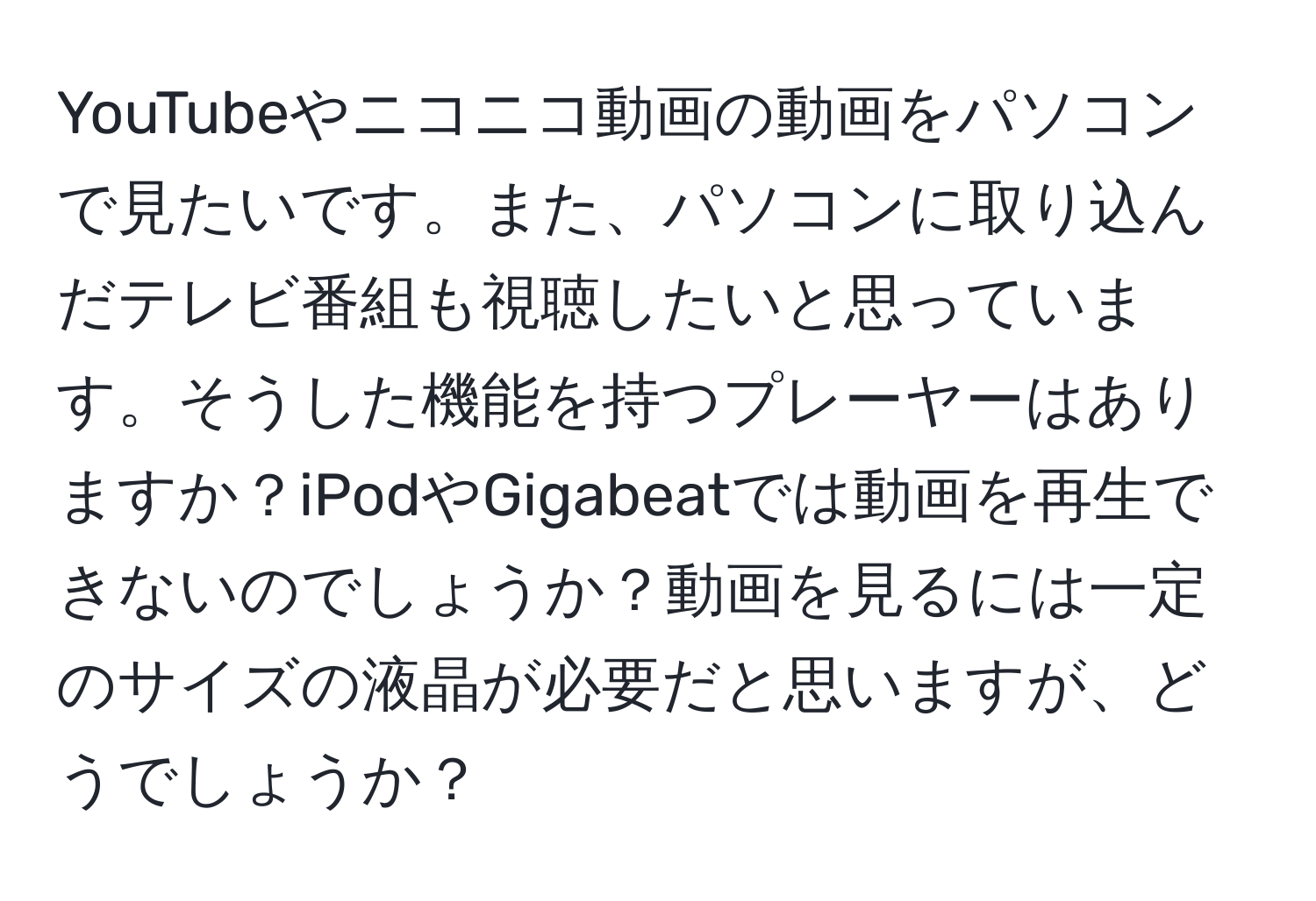 YouTubeやニコニコ動画の動画をパソコンで見たいです。また、パソコンに取り込んだテレビ番組も視聴したいと思っています。そうした機能を持つプレーヤーはありますか？iPodやGigabeatでは動画を再生できないのでしょうか？動画を見るには一定のサイズの液晶が必要だと思いますが、どうでしょうか？