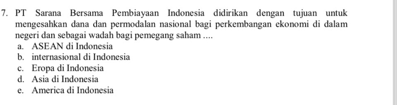 PT Sarana Bersama Pembiayaan Indonesia didirikan dengan tujuan untuk
mengesahkan dana dan permodalan nasional bagi perkembangan ekonomi di dalam
negeri dan sebagai wadah bagi pemegang saham ....
a. ASEAN di Indonesia
b. internasional di Indonesia
c. Eropa di Indonesia
d. Asia di Indonesia
e. America di Indonesia