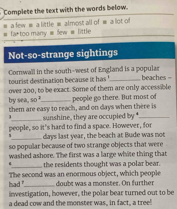 Complete the text with the words below. 
a few ■ a little ■almost all of ■ a lot of 
far too many _ few _ little 
Not-so-strange sightings 
Cornwall in the south-west of England is a popular 
tourist destination because it has '_ beaches - 
over 200, to be exact. Some of them are only accessible 
by sea, SO^2 _ people go there. But most of 
them are easy to reach, and on days when thère is
3
_sunshine, they are occupied by ⁴_ 
people, so it’s hard to find a space. However, for 
5 
_days last year, the beach at Bude was not 
so popular because of two strange objects that were 
washed ashore. The first was a large white thing that
6
_the residents thought was a polar bear. 
The second was an enormous object, which people 
had 7 _ doubt was a monster. On further 
investigation, however, the polar bear turned out to be 
a dead cow and the monster was, in fact, a tree!