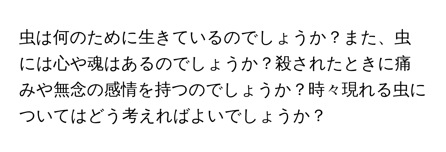 虫は何のために生きているのでしょうか？また、虫には心や魂はあるのでしょうか？殺されたときに痛みや無念の感情を持つのでしょうか？時々現れる虫についてはどう考えればよいでしょうか？