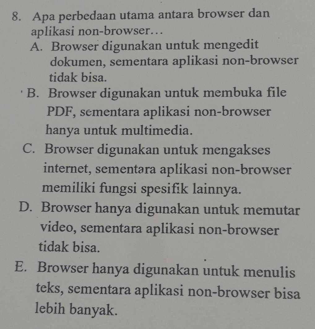 Apa perbedaan utama antara browser dan
aplikasi non-browser…
A. Browser digunakan untuk mengedit
dokumen, sementara aplikasi non-browser
tidak bisa.
B. Browser digunakan untuk membuka file
PDF, sementara aplikasi non-browser
hanya untuk multimedia.
C. Browser digunakan untuk mengakses
internet, sementara aplikasi non-browser
memiliki fungsi spesifik lainnya.
D. Browser hanya digunakan untuk memutar
video, sementara aplikasi non-browser
tidak bisa.
E. Browser hanya digunakan untuk menulis
teks, sementara aplikasi non-browser bisa
lebih banyak.