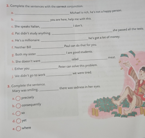 Complete the sentences with the correct conjunction.
a.
_
Michael is rich, he's not a happy person.
b. _you are here, help me with this.
c. She speaks Italian, _I don't.
_
she passed all the tests.
d. Pat didn’t study anything.
e. He’s a millionaire. _he’s got a lot of money.
f. Neither Bill _Paul can do that for you.
g. Both my sister _I are good students.
h. She doesn’t want _salad_
meat.
i. Either you_ Peter can solve this problem.
j. We didn’t go to work _we were tired.
3. Complete the sentence.
Mary was smiling, _there was sadness in her eyes.
a. precisely
b. consequently
C. s0
d. yet
e. where