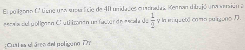 El polígono C tiene una superficie de 40 unidades cuadradas. Kennan dibujó una versión a 
escala del polígono C utilizando un factor de escala de  1/2  y lo etiquetó como polígono D. 
¿Cuál es el área del polígono D?