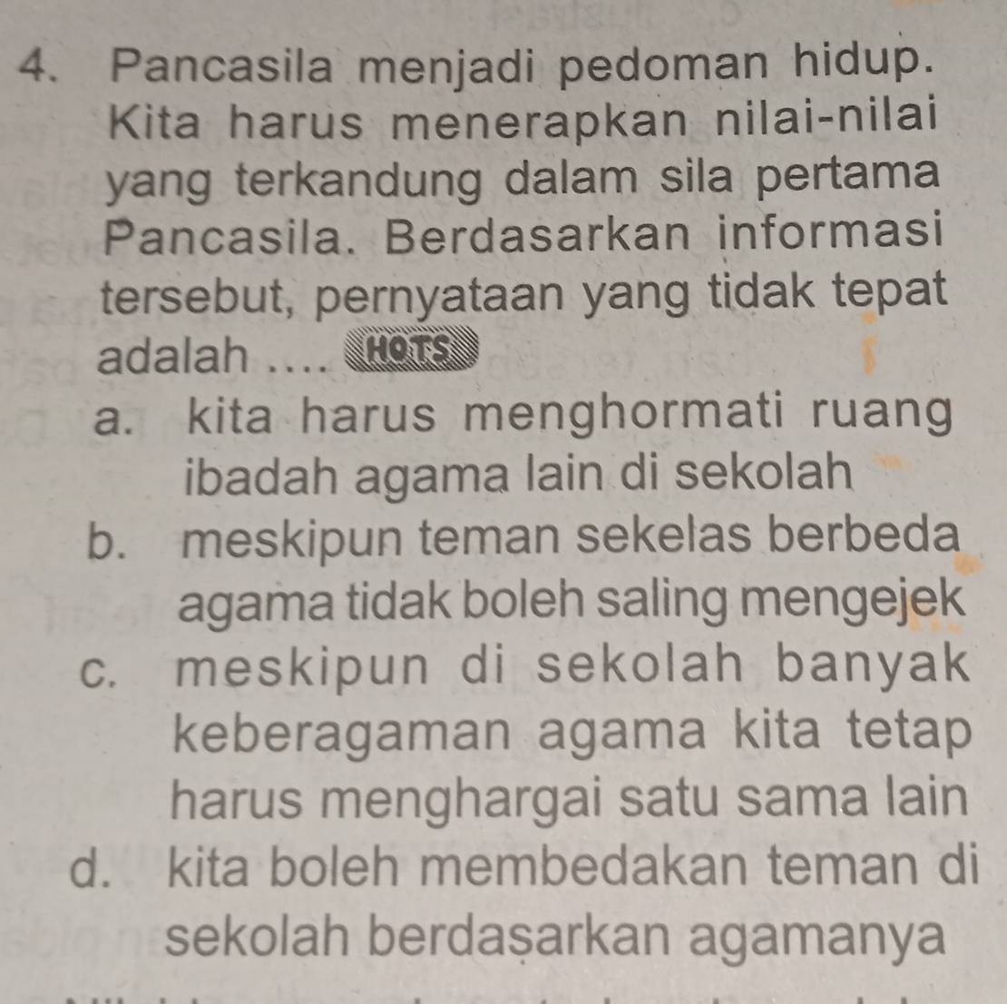 Pancasila menjadi pedoman hidup.
Kita harus menerapkan nilai-nilai
yang terkandung dalam sila pertama 
Pancasila. Berdasarkan informasi
tersebut, pernyataan yang tidak tepat
adalah . HOTS
a. kita harus menghormati ruang
ibadah agama lain di sekolah
b. meskipun teman sekelas berbeda
agama tidak boleh saling mengejek
c. meskipun di sekolah banyak
keberagaman agama kita tetap
harus menghargai satu sama lain
d. kita boleh membedakan teman di
sekolah berdaşarkan agamanya