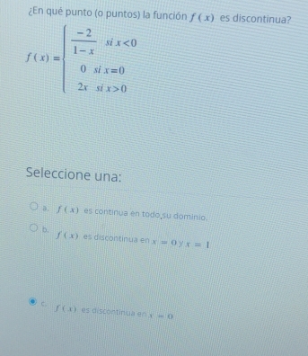 ¿En qué punto (o puntos) la función f(x) es discontinua?
f(x)=beginarrayl  (-2)/1-x six<0 0ifx=0 2xsix>0endarray.
Seleccione una:
a, f(x) es continua en todo su dominio.
b. f(x) es discontinua en x=0 y x=1
f(x)
c. es discontinua en x=0