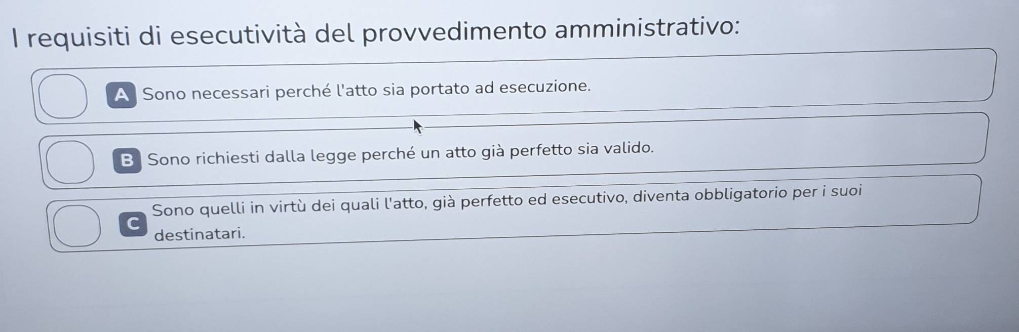 requisiti di esecutività del provvedimento amministrativo:
A Sono necessari perché l'atto sia portato ad esecuzione.
B Sono richiesti dalla legge perché un atto già perfetto sia valido.
Sono quelli in virtù dei quali l'atto, già perfetto ed esecutivo, diventa obbligatorio per i suoi
destinatari.