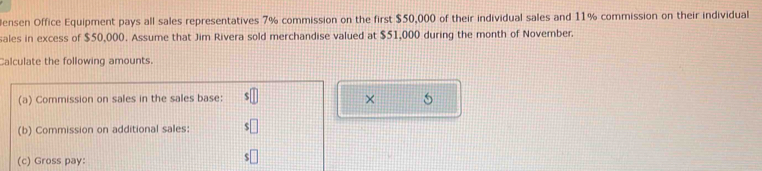 Jensen Office Equipment pays all sales representatives 7% commission on the first $50,000 of their individual sales and 11% commission on their individual 
sales in excess of $50,000. Assume that Jim Rivera sold merchandise valued at $51,000 during the month of November. 
Calculate the following amounts. 
(a) Commission on sales in the sales base: × 5
(b) Commission on additional sales: 
(c) Gross pay: