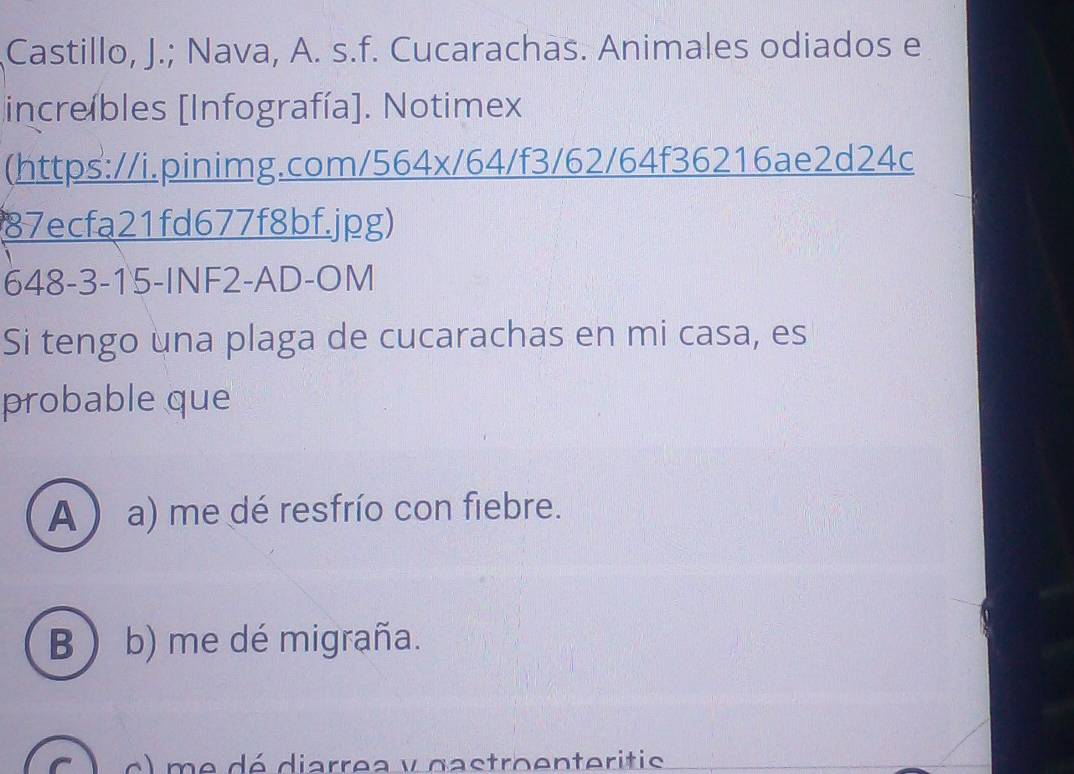 Castillo, J.; Nava, A. s.f. Cucarachas. Animales odiados e
increíbles [Infografía]. Notimex
(https://i.pinimg.com/564x/64/f3/62/64f36216ae2d24c
87ecfa21fd677f8bf.jpg)
648-3-15-INF2-AD-OM
Si tengo una plaga de cucarachas en mi casa, es
probable que
A ) a) me dé resfrío con fiebre.
B  b) me dé migraña.
) e dé diarrea y gastroenteritis