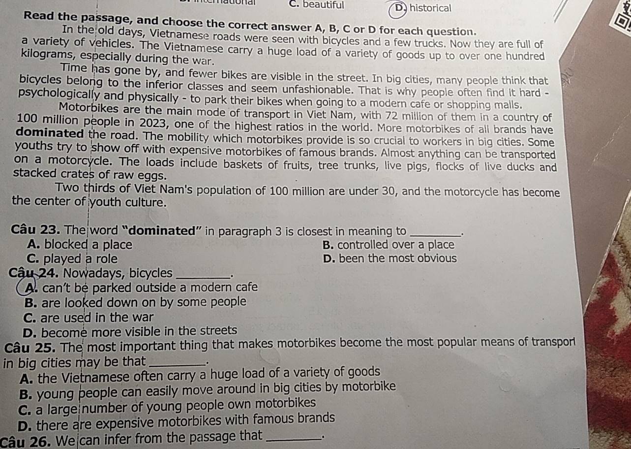 C. beautiful D historical
Read the passage, and choose the correct answer A, B, C or D for each question.
In the old days, Vietnamese roads were seen with bicycles and a few trucks. Now they are full of
a variety of vehicles. The Vietnamese carry a huge load of a variety of goods up to over one hundred
kilograms, especially during the war.
Time has gone by, and fewer bikes are visible in the street. In big cities, many people think that
bicycles belong to the inferior classes and seem unfashionable. That is why people often find it hard -
psychologically and physically - to park their bikes when going to a modern cafe or shopping malls.
Motorbikes are the main mode of transport in Viet Nam, with 72 million of them in a country of
100 million people in 2023, one of the highest ratios in the world. More motorbikes of all brands have
dominated the road. The mobility which motorbikes provide is so crucial to workers in big cities. Some
youths try to show off with expensive motorbikes of famous brands. Almost anything can be transported
on a motorcycle. The loads include baskets of fruits, tree trunks, live pigs, flocks of live ducks and
stacked crates of raw eggs.
Two thirds of Viet Nam's population of 100 million are under 30, and the motorcycle has become
the center of youth culture.
Câu 23. The word “dominated” in paragraph 3 is closest in meaning to _.
A. blocked a place B. controlled over a place
C. played a role D. been the most obvious
Cậu 24. Nowadays, bicycles _.
A. can't bé parked outside a modern cafe
B. are looked down on by some people
C. are used in the war
D. become more visible in the streets
Câu 25. The most important thing that makes motorbikes become the most popular means of transporl
in big cities may be that_ .
A. the Vietnamese often carry a huge load of a variety of goods
B. young people can easily move around in big cities by motorbike
C. a large number of young people own motorbikes
D. there are expensive motorbikes with famous brands
Câu 26. We can infer from the passage that_ .
