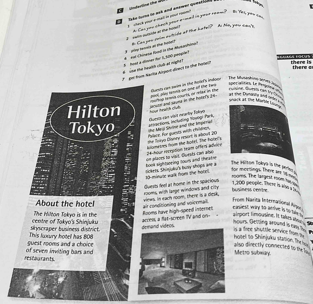Underline the wU
D Take turns to ask and answer questions 
Ull tokyo.
I check your e-mail in your room?
A: Can you check your e-mail in your room? B: Yes, you can
2 swim outside at the hotel?
B: Can you swim outside at the hotel? A: No, you can't
3 play tennis at the hotel?
4 eat Chinese food in the Musashino?
NGUAGE FOCUS 
5 host a dinner for 1,500 people?
6 use the health club at night?
7 get from Narita Airport direct to the hotel?
there is
there a
Guests can swim in the hotel's indoor  The Musashino serves Japane
pool, play tennis on one of the two speci lities Le Perg ee offe
rooftop tennis courts, or relax in the  cuisine. Guests can try Chiner
snack at the Marble Lounge
Hilton hour health club. jacuzzi and sauna in the hotel's 24- at the Dynasty and order a m 
Guests can visit nearby Tokyo
Tokyo
attractions, including Yoyogi Park,
the Meiji Shrine and the Imperial
Palace. For guests with children,
the Tokyo Disney resort is about 20
kilometres from the hotel. The hotel's
24-hour reception team offers advice
on places to visit. Guests can also
book sightseeing tours and theatre
tickets. Shinjuku's busy shops are a
The Hilton Tokyo is the perfec  
10-minute walk from the hotel. for meetings. There are 16 m
rooms. The largest room has spa
Guests feel at home in the spacious
1,200 people. There is also a 24
rooms, with large windows and city
business centre.
views. In each room, there is a desk,
About the hotel
air conditioning and voicemail.  From Narita International Airport
The Hilton Tokyo is in the
Rooms have high-speed internet  easiest wa y to arrive is t tke t 
centre of Tokyo's Shinjuku
access, a flat-screen TV and on-   airport imousine. It takes about St
hours. Getting around is easy. The
skyscraper business district.
demand videos.
is a free shuttle service from the
This luxury hotel has 808
hotel to Shinjuku station. The hoe
guest rooms and a choice
also directly connected to the Tok
of seven inviting bars andMetro subway.
restaurants.