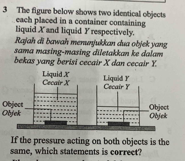 The figure below shows two identical objects 
each placed in a container containing 
liquid X and liquid Y respectively. 
Rajah di bawah menunjukkan dua objek yang 
sama masing-masing diletakkan ke dalam 
bekas yang berisi cecair X dan cecair Y. 
Object 
Objek 
If the pressure acting on both objects is the 
same, which statements is correct?