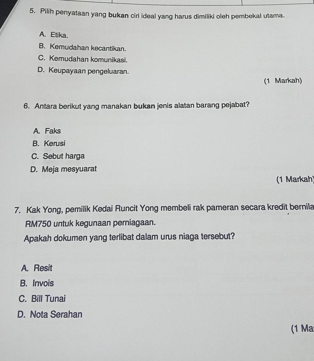 Pilih penyataan yang bukan ciri ideal yang harus dimiliki oleh pembekal utama.
A. Etika.
B. Kemudahan kecantikan.
C. Kemudahan komunikasi.
D. Keupayaan pengeluaran.
(1 Markah)
6. Antara berikut yang manakan bukan jenis alatan barang pejabat?
A. Faks
B. Kerusi
C. Sebut harga
D. Meja mesyuarat
(1 Markah)
7. Kak Yong, pemilik Kedai Runcit Yong membeli rak pameran secara kredit bernila
RM750 untuk kegunaan perniagaan.
Apakah dokumen yang terlibat dalam urus niaga tersebut?
A. Resit
B. Invois
C. Bill Tunai
D. Nota Serahan
(1 Ma