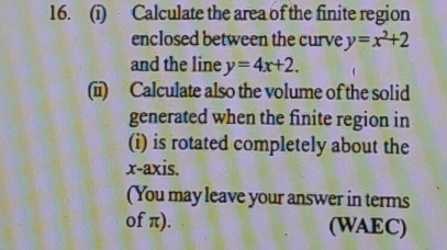 Calculate the area of the finite region
enclosed between the curve y=x^2+2
and the line y=4x+2. 
(i) Calculate also the volume of the solid
generated when the finite region in
(i) is rotated completely about the
x-axis.
(You may leave your answer in terms
of π). (WAEC)