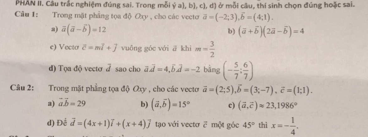 PHÄN II. Câu trắc nghiệm đúng sai. Trong mỗi ý a), b), c), d) ở mỗi câu, thí sinh chọn đúng hoặc sai.
Câu 1: Trong mặt phẳng tọa độ Oxy , cho các vectơ vector a=(-2;3), vector b=(4;1).
a) overline a(vector a-vector b)=12 b) (vector a+vector b)(2vector a-vector b)=4
c) Vectơ vector c=mvector i+vector j vuông góc với ā khi m= 3/2 
d) Tọa độ vectơ vector d sao cho vector a.vector d=4, vector b. vector d=-2 bằng (- 5/7 ; 6/7 )
Câu 2: Trong mặt phẳng tọa độ Oxy , cho các vectơ vector a=(2;5), vector b=(3;-7), vector c=(1;1).
a) vector a.vector b=29
b) (vector a,vector b)=15° (vector a,vector c)approx 23, 1986°
c)
d) Để vector d=(4x+1)vector i+(x+4)vector j tạo với vectơ c một góc 45° thì x=- 1/4 .